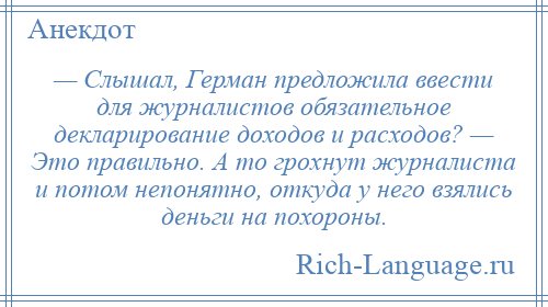 
    — Слышал, Герман предложила ввести для журналистов обязательное декларирование доходов и расходов? — Это правильно. А то грохнут журналиста и потом непонятно, откуда у него взялись деньги на похороны.