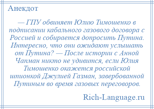 
    — ГПУ обвиняет Юлию Тимошенко в подписании кабального газового договора с Россией и собирается допросить Путина. Интересно, что они ожидают услышать от Путина? — После истории с Анной Чапман никто не удивится, если Юлия Тимошенко окажется российской шпионкой Джулией Газман, завербованной Путиным во время газовых переговоров.