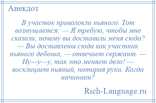 
    В участок приволокли пьяного. Тот возмущается: — Я требую, чтобы мне сказали, почему вы доставили меня сюда? — Вы доставлены сюда как участник пьяного дебоша, — отвечает сержант. — Ну—у—у, так это меняет дело! — восклицает пьяный, потирая руки. Когда начинаем?