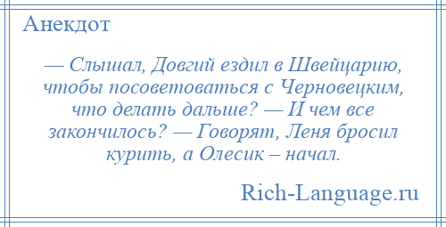 
    — Слышал, Довгий ездил в Швейцарию, чтобы посоветоваться с Черновецким, что делать дальше? — И чем все закончилось? — Говорят, Леня бросил курить, а Олесик – начал.