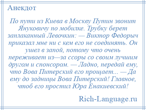 
    По пути из Киева в Москву Путин звонит Януковичу по мобилке. Трубку берет заплаканный Левочкин: — Виктор Федорыч приказал мне ни с кем его не соединять. Он ушел в запой, потому что очень переживает из—за ссоры со своим лучшим другом и спонсором. — Ладно, передай ему, что Вова Питерский его прощает... — Да ему до задницы Вова Питерский! Главное, чтоб его простил Юра Енакиевский!