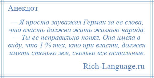 
    — Я просто зауважал Герман за ее слова, что власть должна жить жизнью народа. — Ты ее неправильно понял. Она имела в виду, что 1 % тех, кто при власти, должен иметь столько же, сколько все остальные.