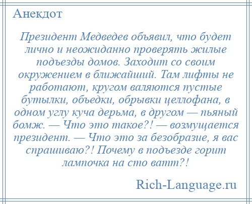 
    Президент Медведев объявил, что будет лично и неожиданно проверять жилые подъезды домов. Заходит со своим окружением в ближайший. Там лифты не работают, кругом валяются пустые бутылки, объедки, обрывки целлофана, в одном углу куча дерьма, в другом — пьяный бомж. — Что это такое?! — возмущается президент. — Что это за безобразие, я вас спрашиваю?! Почему в подъезде горит лампочка на сто ватт?!