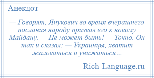 
    — Говорят, Янукович во время вчерашнего послания народу призвал его к новому Майдану. — Не может быть! — Точно. Он так и сказал: — Украинцы, хватит жаловаться и унижаться…