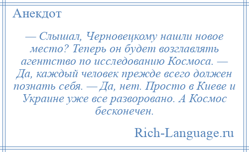 
    — Слышал, Черновецкому нашли новое место? Теперь он будет возглавлять агентство по исследованию Космоса. — Да, каждый человек прежде всего должен познать себя. — Да, нет. Просто в Киеве и Украине уже все разворовано. А Космос бесконечен.