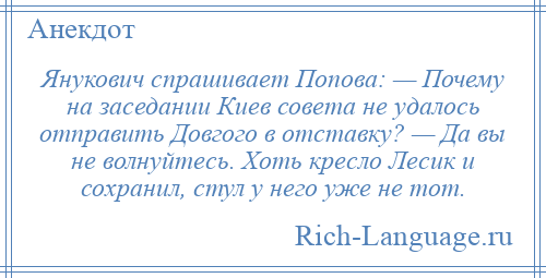 
    Янукович спрашивает Попова: — Почему на заседании Киев совета не удалось отправить Довгого в отставку? — Да вы не волнуйтесь. Хоть кресло Лесик и сохранил, стул у него уже не тот.