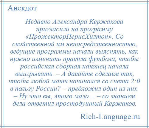 
    Недавно Александра Кержакова пригласили на программу «ПрожекторПерисХилтон». Со свойственной им непосредственностью, ведущие программы начали выяснять, как нужно изменить правила футбола, чтобы российская сборная наконец начала выигрывать. – А давайте сделаем так, чтобы любой матч начинался со счета 2:0 в пользу России? – предложил один из них. – Ну что вы, этого мало… – со знанием дела ответил простодушный Кержаков.