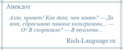 
    Алло, привет! Как дела, чем занят? — Да вот, сбрасываю лишние килограммы... — О! В спортзале? — В туалете...