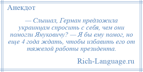 
    — Слышал, Герман предложила украинцам спросить с себя, чем они помогли Януковичу? — Я бы ему помог, но еще 4 года ждать, чтобы избавить его от тяжелой работы президента.