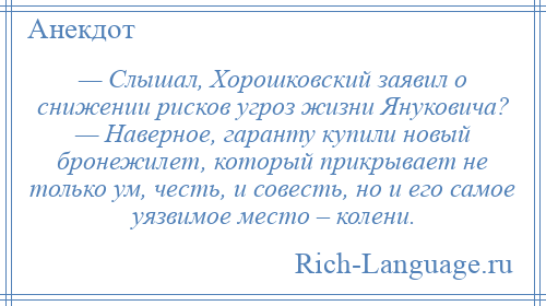 
    — Слышал, Хорошковский заявил о снижении рисков угроз жизни Януковича? — Наверное, гаранту купили новый бронежилет, который прикрывает не только ум, честь, и совесть, но и его самое уязвимое место – колени.