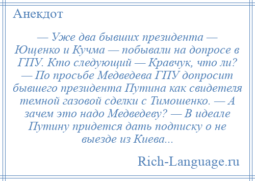 
    — Уже два бывших президента — Ющенко и Кучма — побывали на допросе в ГПУ. Кто следующий — Кравчук, что ли? — По просьбе Медведева ГПУ допросит бывшего президента Путина как свидетеля темной газовой сделки с Тимошенко. — А зачем это надо Медведеву? — В идеале Путину придется дать подписку о не выезде из Киева...