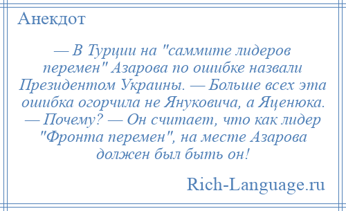 
    — В Турции на саммите лидеров перемен Азарова по ошибке назвали Президентом Украины. — Больше всех эта ошибка огорчила не Януковича, а Яценюка. — Почему? — Он считает, что как лидер Фронта перемен , на месте Азарова должен был быть он!