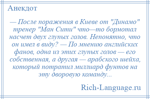 
    — После поражения в Киеве от Динамо тренер Ман Сити что—то бормотал насчет двух глупых голов. Непонятно, что он имел в виду? — По мнению английских фанов, одна из этих глупых голов — его собственная, а другая — арабского шейха, который потратил миллиард фунтов на эту дворовую команду...