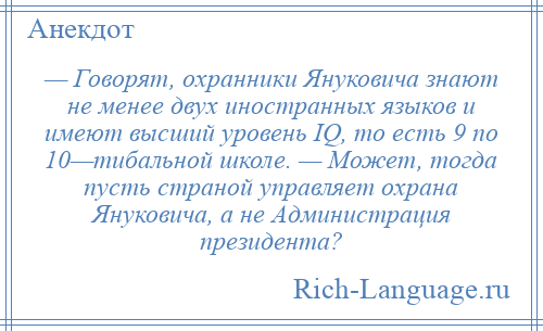 
    — Говорят, охранники Януковича знают не менее двух иностранных языков и имеют высший уровень IQ, то есть 9 по 10—тибальной школе. — Может, тогда пусть страной управляет охрана Януковича, а не Администрация президента?