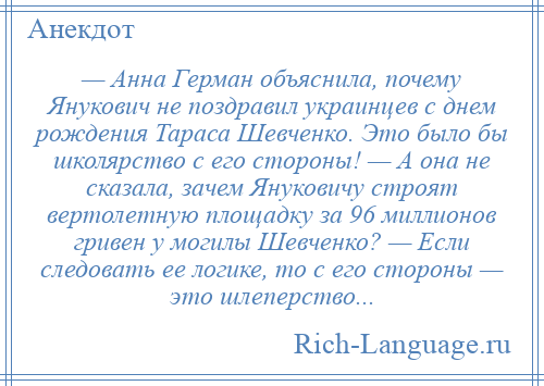 
    — Анна Герман объяснила, почему Янукович не поздравил украинцев с днем рождения Тараса Шевченко. Это было бы школярство с его стороны! — А она не сказала, зачем Януковичу строят вертолетную площадку за 96 миллионов гривен у могилы Шевченко? — Если следовать ее логике, то с его стороны — это шлеперство...