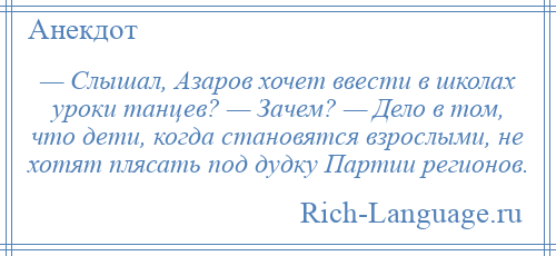 
    — Слышал, Азаров хочет ввести в школах уроки танцев? — Зачем? — Дело в том, что дети, когда становятся взрослыми, не хотят плясать под дудку Партии регионов.