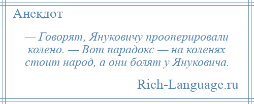 
    — Говорят, Януковичу прооперировали колено. — Вот парадокс — на коленях стоит народ, а они болят у Януковича.