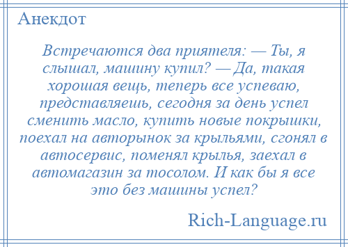 
    Встречаются два приятеля: — Ты, я слышал, машину купил? — Да, такая хорошая вещь, теперь все успеваю, представляешь, сегодня за день успел сменить масло, купить новые покрышки, поехал на авторынок за крыльями, сгонял в автосервис, поменял крылья, заехал в автомагазин за тосолом. И как бы я все это без машины успел?