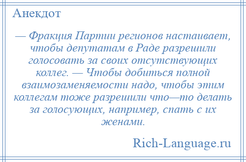 
    — Фракция Партии регионов настаивает, чтобы депутатам в Раде разрешили голосовать за своих отсутствующих коллег. — Чтобы добиться полной взаимозаменяемости надо, чтобы этим коллегам тоже разрешили что—то делать за голосующих, например, спать с их женами.