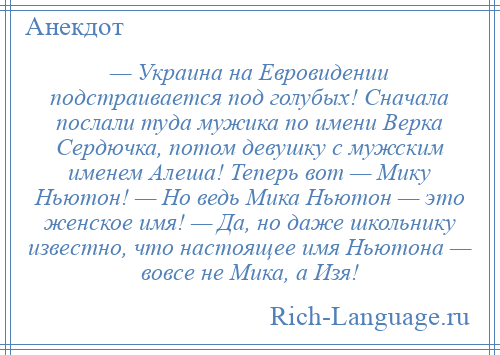 
    — Украина на Евровидении подстраивается под голубых! Сначала послали туда мужика по имени Верка Сердючка, потом девушку с мужским именем Алеша! Теперь вот — Мику Ньютон! — Но ведь Мика Ньютон — это женское имя! — Да, но даже школьнику известно, что настоящее имя Ньютона — вовсе не Мика, а Изя!