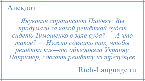 
    Янукович спрашивает Пшёнку: Вы продумали за какой решёткой будет сидеть Тимошенко в зале суда? — А что такое? — Нужно сделать так, чтобы решётка как—то объединяла Украину. Например, сделать решётку из трезубцев.