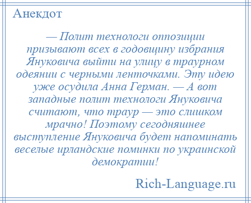 
    — Полит технологи оппозиции призывают всех в годовщину избрания Януковича выйти на улицу в траурном одеянии с черными ленточками. Эту идею уже осудила Анна Герман. — А вот западные полит технологи Януковича считают, что траур — это слишком мрачно! Поэтому сегодняшнее выступление Януковича будет напоминать веселые ирландские поминки по украинской демократии!