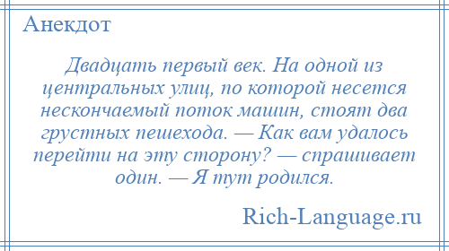 
    Двадцать первый век. На одной из центральных улиц, по которой несется нескончаемый поток машин, стоят два грустных пешехода. — Как вам удалось перейти на эту сторону? — спрашивает один. — Я тут родился.