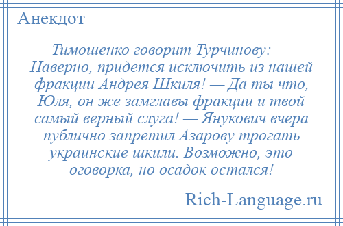 
    Тимошенко говорит Турчинову: — Наверно, придется исключить из нашей фракции Андрея Шкиля! — Да ты что, Юля, он же замглавы фракции и твой самый верный слуга! — Янукович вчера публично запретил Азарову трогать украинские шкили. Возможно, это оговорка, но осадок остался!