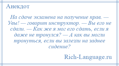 
    На сдаче экзамена на получение прав. — Увы! — говорит инструктор. — Вы его не сдали. — Как же я мог его сдать, если я даже не тронулся? — А как вы могли тронуться, если вы залезли на заднее сидение?