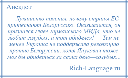 
    — Лукашенко пояснил, почему страны ЕС притесняют Белоруссию. Оказывается, он признался главе германского МИДа, что не любит голубых, а тот обиделся! — Тем не менее Украина не поддержала резолюцию против Белоруссии, хотя Янукович тоже мог бы обидеться за своих бело—голубых...