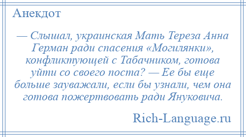 
    — Слышал, украинская Мать Тереза Анна Герман ради спасения «Могилянки», конфликтующей с Табачником, готова уйти со своего поста? — Ее бы еще больше зауважали, если бы узнали, чем она готова пожертвовать ради Януковича.