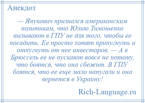 
    — Янукович признался американским политикам, что Юлию Тимошенко вызывают в ГПУ не для того, чтобы ее посадить. Ее просто хотят припугнуть и отпугнуть от нее инвесторов. — А в Брюссель ее не пускают вовсе не потому, что боятся, что она сбежит. В ГПУ боятся, что ее еще мало напугали и она вернется в Украину!