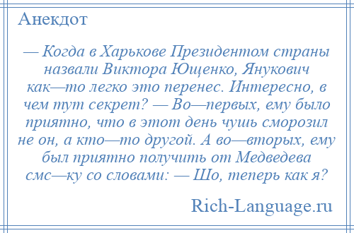 
    — Когда в Харькове Президентом страны назвали Виктора Ющенко, Янукович как—то легко это перенес. Интересно, в чем тут секрет? — Во—первых, ему было приятно, что в этот день чушь сморозил не он, а кто—то другой. А во—вторых, ему был приятно получить от Медведева смс—ку со словами: — Шо, теперь как я?