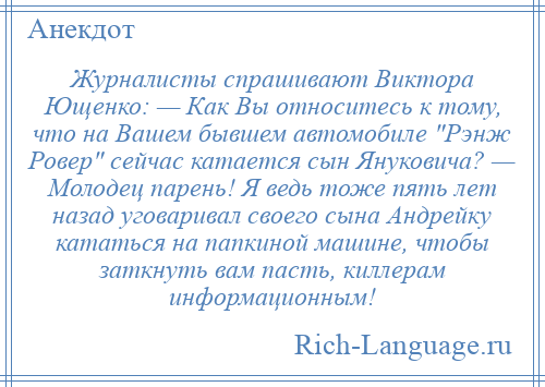 
    Журналисты спрашивают Виктора Ющенко: — Как Вы относитесь к тому, что на Вашем бывшем автомобиле Рэнж Ровер сейчас катается сын Януковича? — Молодец парень! Я ведь тоже пять лет назад уговаривал своего сына Андрейку кататься на папкиной машине, чтобы заткнуть вам пасть, киллерам информационным!