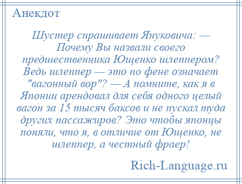 
    Шустер спрашивает Януковича: — Почему Вы назвали своего предшественника Ющенко шлеппером? Ведь шлеппер — это по фене означает вагонный вор ? — А помните, как я в Японии арендовал для себя одного целый вагон за 15 тысяч баксов и не пускал туда других пассажиров? Это чтобы японцы поняли, что я, в отличие от Ющенко, не шлеппер, а честный фраер!