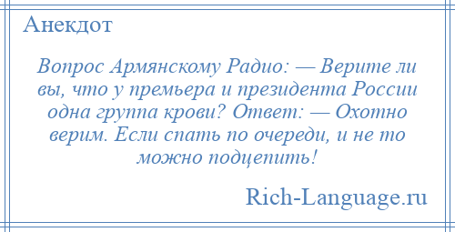 
    Вопрос Армянскому Радио: — Верите ли вы, что у премьера и президента России одна группа крови? Ответ: — Охотно верим. Если спать по очереди, и не то можно подцепить!