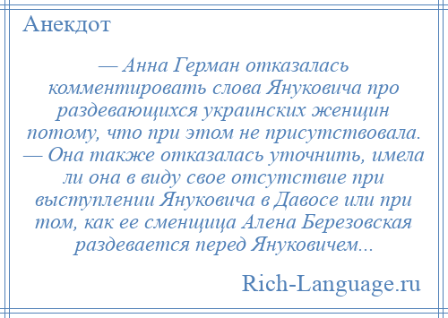 
    — Анна Герман отказалась комментировать слова Януковича про раздевающихся украинских женщин потому, что при этом не присутствовала. — Она также отказалась уточнить, имела ли она в виду свое отсутствие при выступлении Януковича в Давосе или при том, как ее сменщица Алена Березовская раздевается перед Януковичем...