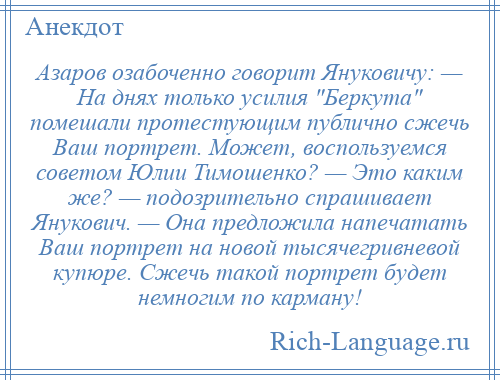 
    Азаров озабоченно говорит Януковичу: — На днях только усилия Беркута помешали протестующим публично сжечь Ваш портрет. Может, воспользуемся советом Юлии Тимошенко? — Это каким же? — подозрительно спрашивает Янукович. — Она предложила напечатать Ваш портрет на новой тысячегривневой купюре. Сжечь такой портрет будет немногим по карману!