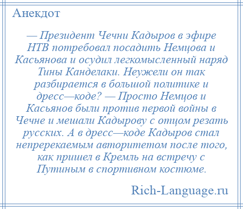 
    — Президент Чечни Кадыров в эфире НТВ потребовал посадить Немцова и Касьянова и осудил легкомысленный наряд Тины Канделаки. Неужели он так разбирается в большой политике и дресс—коде? — Просто Немцов и Касьянов были против первой войны в Чечне и мешали Кадырову с отцом резать русских. А в дресс—коде Кадыров стал непререкаемым авторитетом после того, как пришел в Кремль на встречу с Путиным в спортивном костюме.