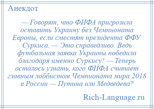 
    — Говорят, что ФИФА пригрозила оставить Украину без Чемпионата Европы, если сместят президента ФФУ Суркиса. — Это справедливо. Ведь футбольная заявка Украины победила благодаря именно Суркису! — Теперь осталось узнать, кого ФИФА считает главным лоббистом Чемпионата мира 2018 в России — Путина или Медведева?