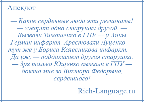 
    — Какие сердечные люди эти регионалы! — говорит одна старушка другой. — Вызвали Тимошенко в ГПУ — у Анны Герман инфаркт. Арестовали Луценко — тут же у Бориса Колесникова инфаркт. — Да уж, — поддакивает другая старушка. — Зря только Ющенко вызвали в ГПУ — боязно мне за Виктора Федорыча, сердешного!