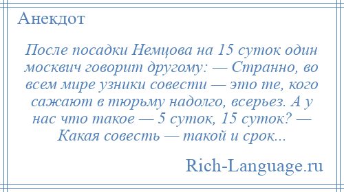 
    После посадки Немцова на 15 суток один москвич говорит другому: — Странно, во всем мире узники совести — это те, кого сажают в тюрьму надолго, всерьез. А у нас что такое — 5 суток, 15 суток? — Какая совесть — такой и срок...