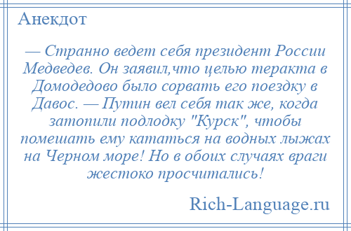 
    — Странно ведет себя президент России Медведев. Он заявил,что целью теракта в Домодедово было сорвать его поездку в Давос. — Путин вел себя так же, когда затопили подлодку Курск , чтобы помешать ему кататься на водных лыжах на Черном море! Но в обоих случаях враги жестоко просчитались!