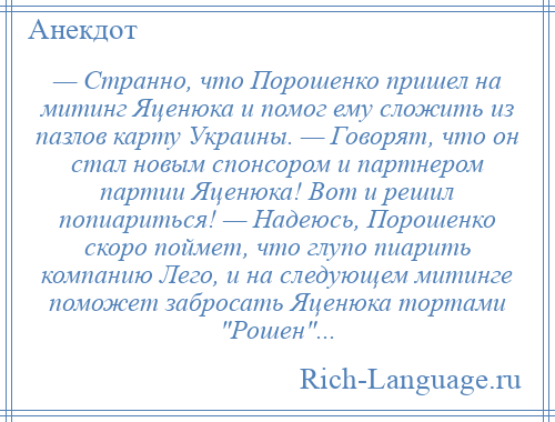 
    — Странно, что Порошенко пришел на митинг Яценюка и помог ему сложить из пазлов карту Украины. — Говорят, что он стал новым спонсором и партнером партии Яценюка! Вот и решил попиариться! — Надеюсь, Порошенко скоро поймет, что глупо пиарить компанию Лего, и на следующем митинге поможет забросать Яценюка тортами Рошен ...