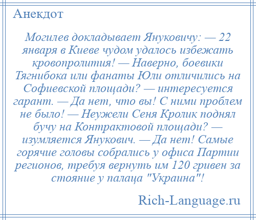 
    Могилев докладывает Януковичу: — 22 января в Киеве чудом удалось избежать кровопролития! — Наверно, боевики Тягнибока или фанаты Юли отличились на Софиевской площади? — интересуется гарант. — Да нет, что вы! С ними проблем не было! — Неужели Сеня Кролик поднял бучу на Контрактовой площади? — изумляется Янукович. — Да нет! Самые горячие головы собрались у офиса Партии регионов, требуя вернуть им 120 гривен за стояние у палаца Украина !