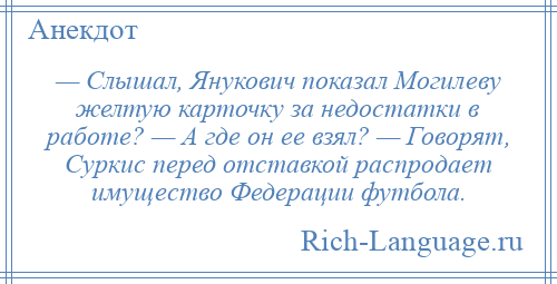 
    — Слышал, Янукович показал Могилеву желтую карточку за недостатки в работе? — А где он ее взял? — Говорят, Суркис перед отставкой распродает имущество Федерации футбола.