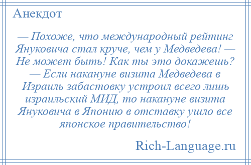 
    — Похоже, что международный рейтинг Януковича стал круче, чем у Медведева! — Не может быть! Как ты это докажешь? — Если накануне визита Медведева в Израиль забастовку устроил всего лишь израильский МИД, то накануне визита Януковича в Японию в отставку ушло все японское правительство!