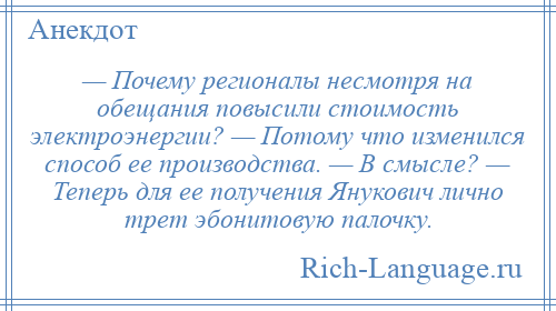 
    — Почему регионалы несмотря на обещания повысили стоимость электроэнергии? — Потому что изменился способ ее производства. — В смысле? — Теперь для ее получения Янукович лично трет эбонитовую палочку.