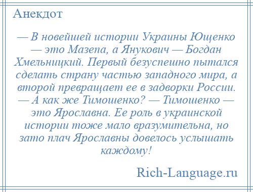 
    — В новейшей истории Украины Ющенко — это Мазепа, а Янукович — Богдан Хмельницкий. Первый безуспешно пытался сделать страну частью западного мира, а второй превращает ее в задворки России. — А как же Тимошенко? — Тимошенко — это Ярославна. Ее роль в украинской истории тоже мало вразумительна, но зато плач Ярославны довелось услышать каждому!