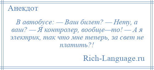 
    В автобусе: — Ваш билет? — Нету, а ваш? — Я контролер, вообще—то! — А я электрик, так что мне теперь, за свет не платить?!